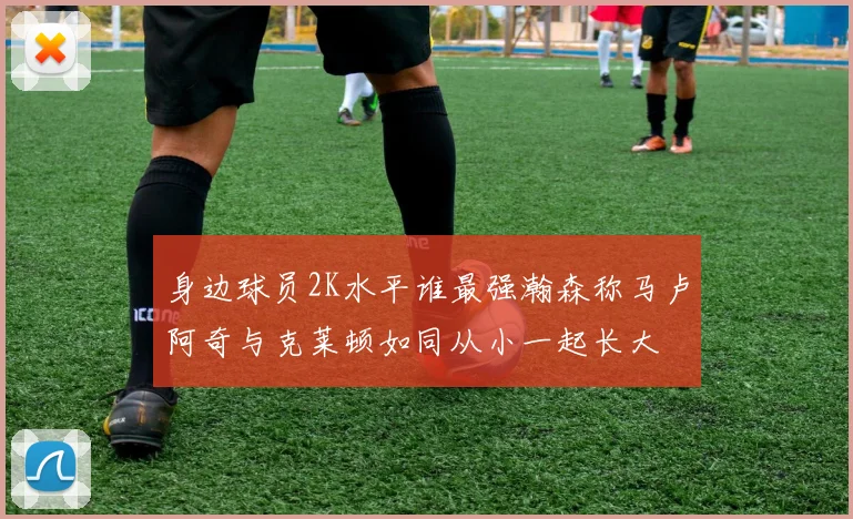 身边球员2K水平谁最强瀚森称马卢阿奇与克莱顿如同从小一起长大