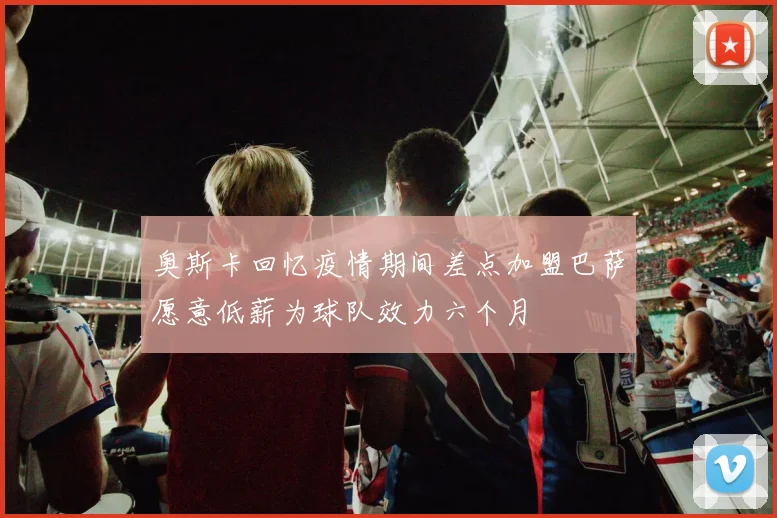 奥斯卡回忆疫情期间差点加盟巴萨愿意低薪为球队效力六个月