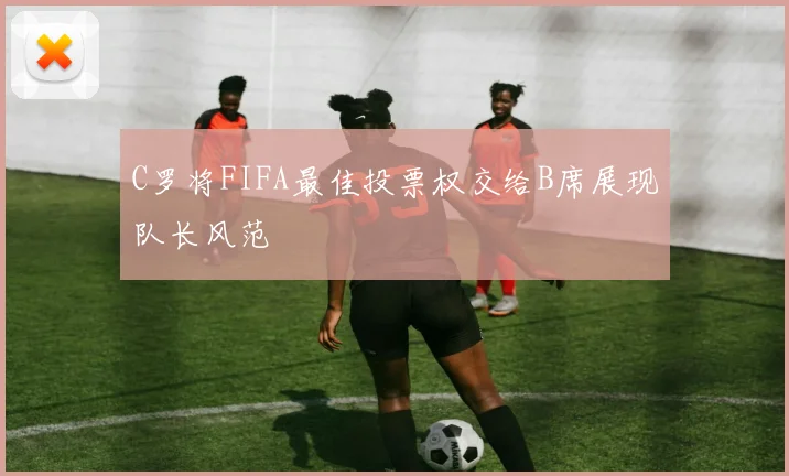C罗将FIFA最佳投票权交给B席展现队长风范