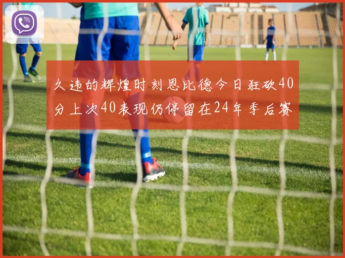 久违的辉煌时刻恩比德今日狂砍40分上次40表现仍停留在24年季后赛