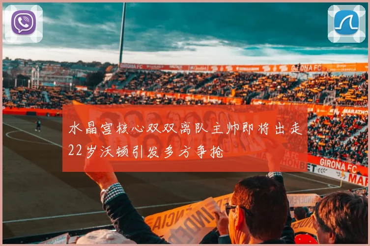 水晶宫核心双双离队主帅即将出走22岁沃顿引发多方争抢