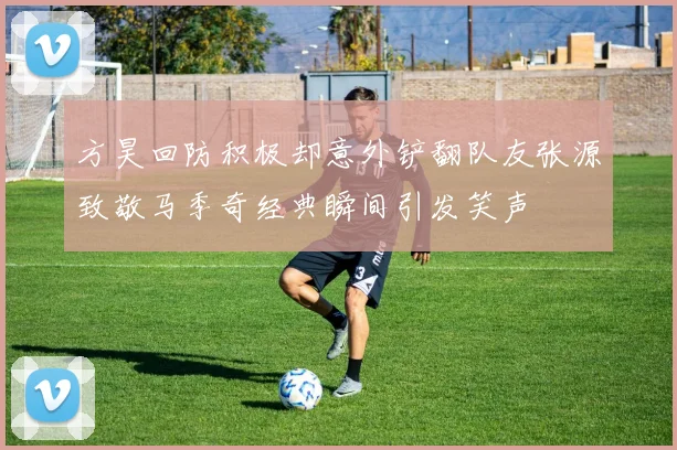 方昊回防积极却意外铲翻队友张源致敬马季奇经典瞬间引发笑声