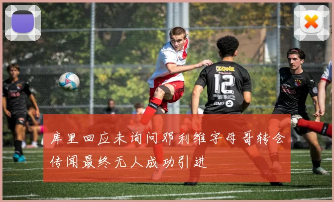库里回应未询问邓利维字母哥转会传闻最终无人成功引进