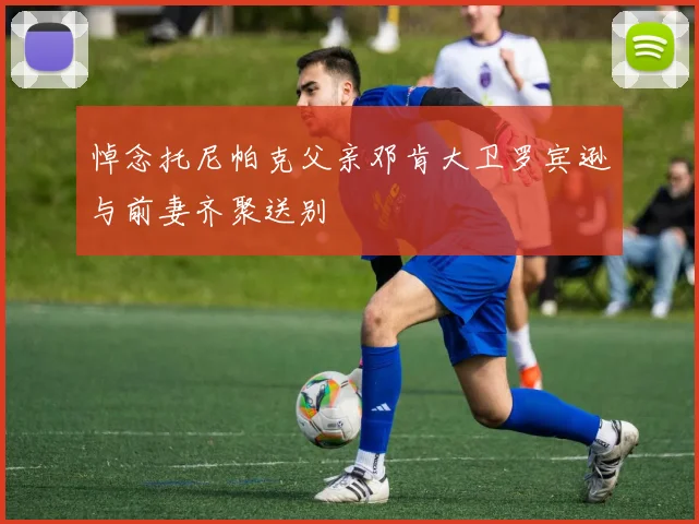 悼念托尼帕克父亲邓肯大卫罗宾逊与前妻齐聚送别