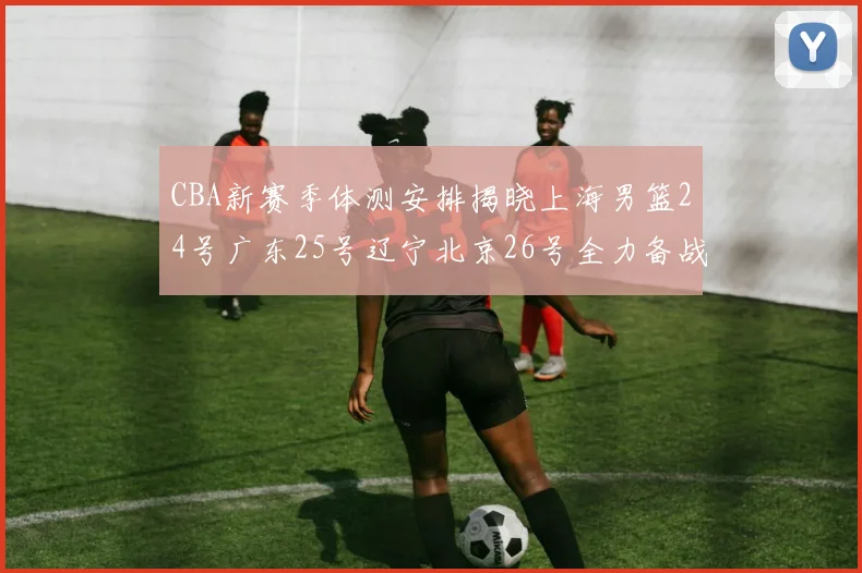 CBA新赛季体测安排揭晓上海男篮24号广东25号辽宁北京26号全力备战