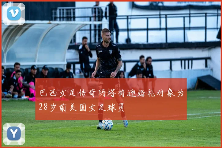 巴西女足传奇玛塔将迎婚礼对象为28岁前美国女足球员