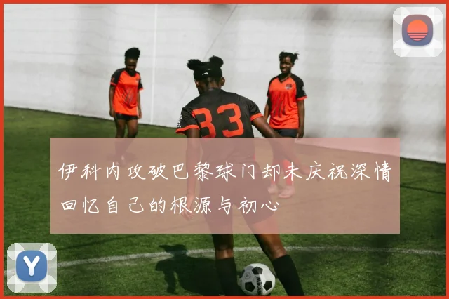 伊科内攻破巴黎球门却未庆祝深情回忆自己的根源与初心