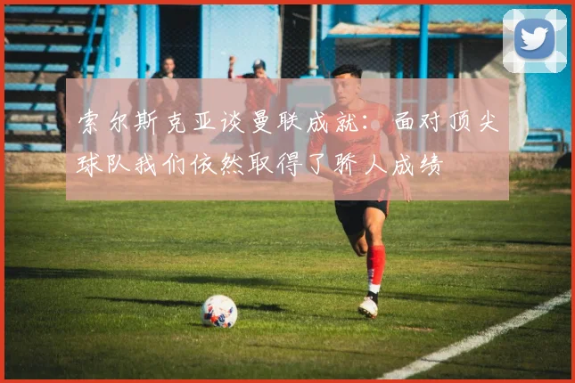 索尔斯克亚谈曼联成就：面对顶尖球队我们依然取得了骄人成绩