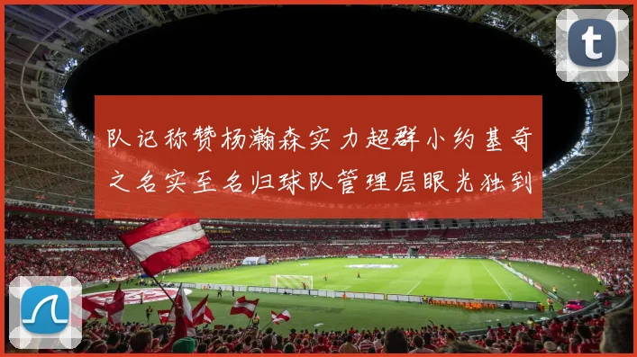 队记称赞杨瀚森实力超群小约基奇之名实至名归球队管理层眼光独到