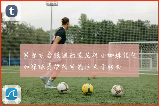 塞尔电台报道西蒙尼对小蜘蛛信任加深球员续约可能性大于转会