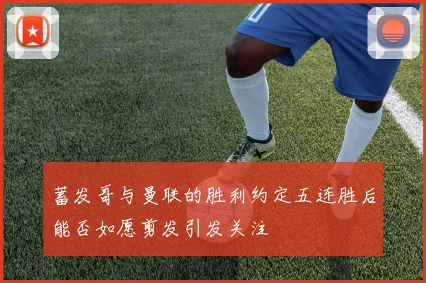 蓄发哥与曼联的胜利约定五连胜后能否如愿剪发引发关注