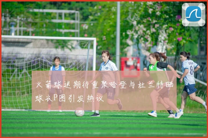 火箭球迷期待重聚哈登与杜兰特晒球衣P图引发热议