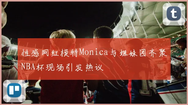 性感网红模特Monica与姐妹团齐聚NBA杯现场引发热议