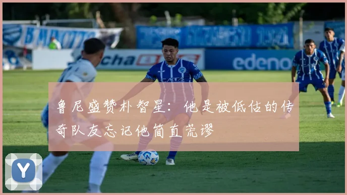 鲁尼盛赞朴智星：他是被低估的传奇队友忘记他简直荒谬