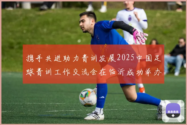 携手共进助力青训发展2025中国足球青训工作交流会在临沂成功举办