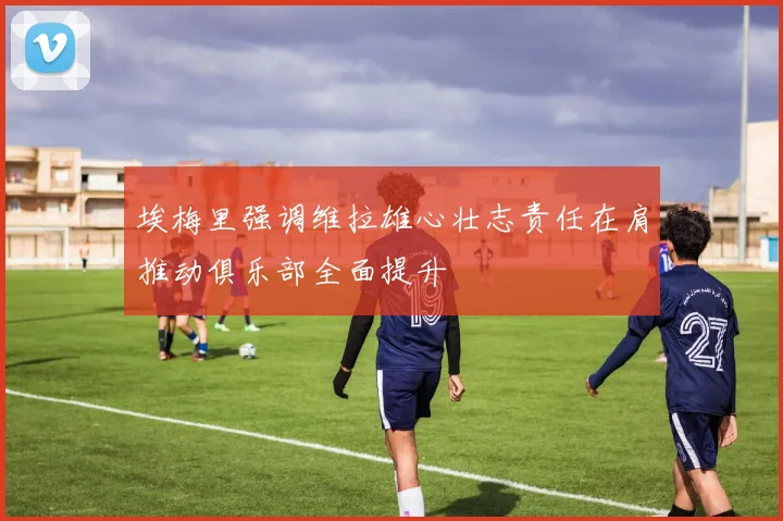 埃梅里强调维拉雄心壮志责任在肩推动俱乐部全面提升