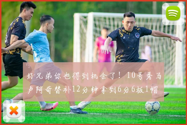 好兄弟你也得到机会了！10号秀马卢阿奇替补12分钟拿到6分6板1帽